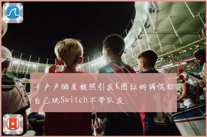 卡卢卢晒度假照引发K图拉姆调侃称自己玩Switch不带队友