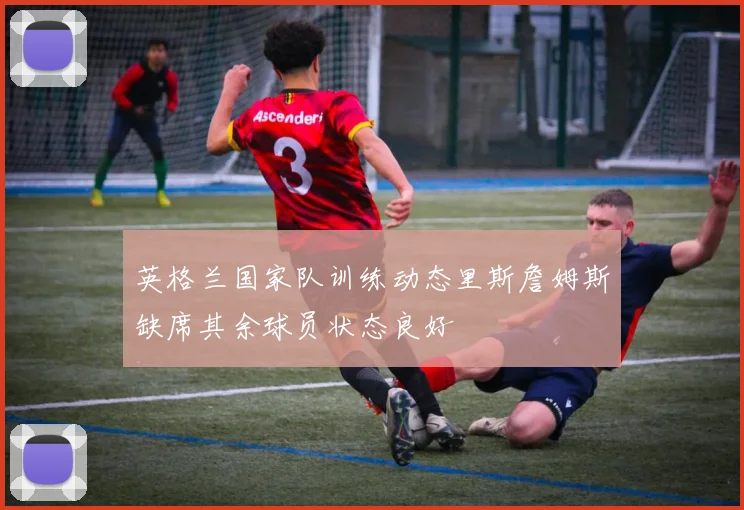 英格兰国家队训练动态里斯詹姆斯缺席其余球员状态良好