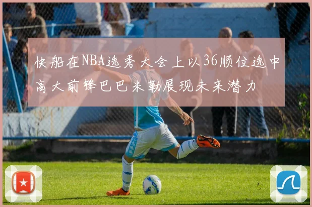 快船在NBA选秀大会上以36顺位选中高大前锋巴巴米勒展现未来潜力