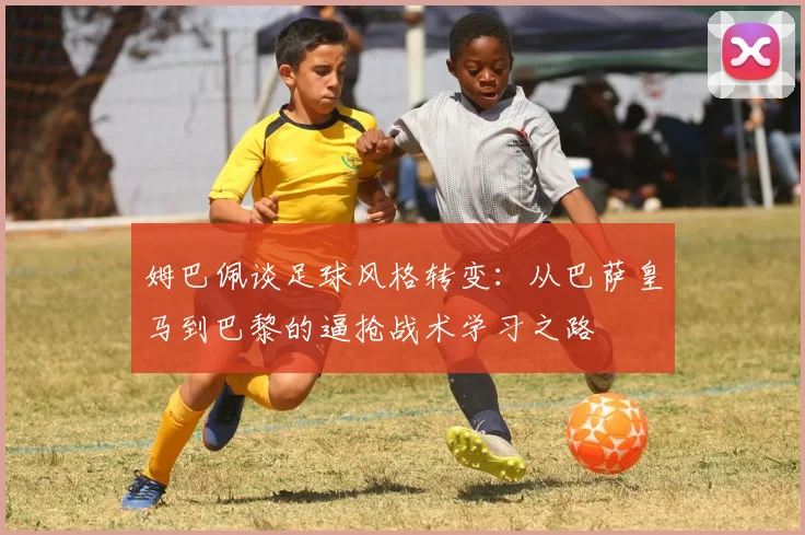姆巴佩谈足球风格转变：从巴萨皇马到巴黎的逼抢战术学习之路